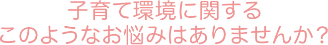 子育て環境に関する このようなお悩みはありませんか?